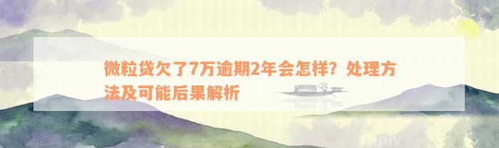 微粒贷欠了7万逾期2年会怎样？处理方法及可能后果解析