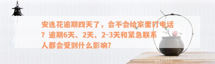 安逸花逾期四天了，会不会给家里打电话？逾期6天、2天、2-3天和紧急联系人都会受到什么影响？