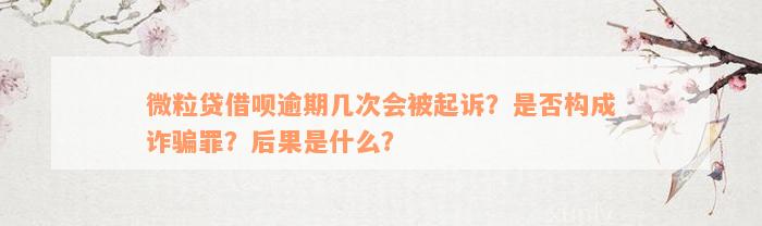 微粒贷借呗逾期几次会被起诉？是否构成诈骗罪？后果是什么？