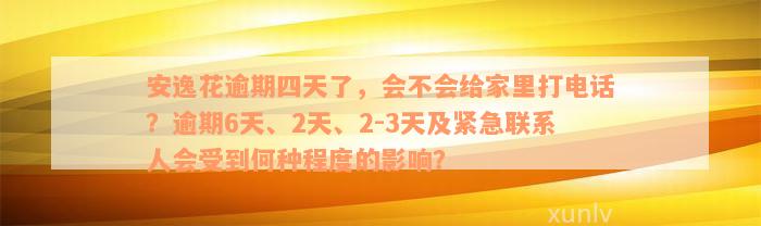 安逸花逾期四天了，会不会给家里打电话？逾期6天、2天、2-3天及紧急联系人会受到何种程度的影响？