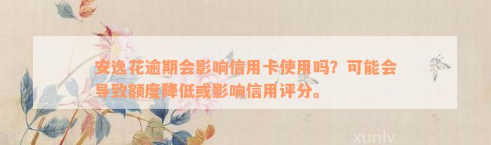 安逸花逾期会影响信用卡使用吗？可能会导致额度降低或影响信用评分。