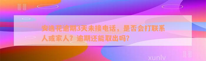 安逸花逾期3天未接电话，是否会打联系人或家人？逾期还能取出吗？