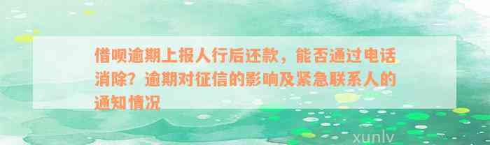 借呗逾期上报人行后还款，能否通过电话消除？逾期对征信的影响及紧急联系人的通知情况