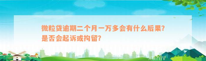 微粒贷逾期二个月一万多会有什么后果？是否会起诉或拘留？