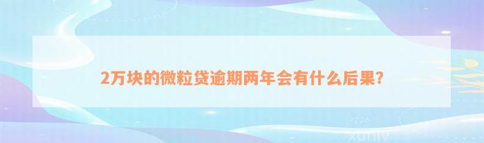 2万块的微粒贷逾期两年会有什么后果？