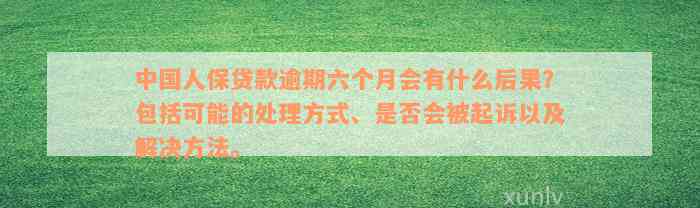 中国人保贷款逾期六个月会有什么后果？包括可能的处理方式、是否会被起诉以及解决方法。