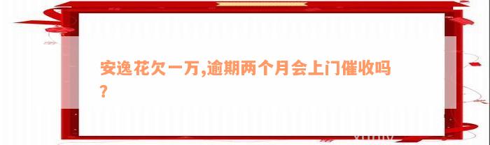 安逸花欠一万,逾期两个月会上门催收吗？