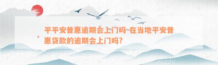 平平安普惠逾期会上门吗-在当地平安普惠贷款的逾期会上门吗?