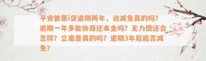 平安普惠i贷逾期两年，说减免真的吗？逾期一年多能协商还本金吗？无力偿还会怎样？立案是真的吗？逾期3年后能否减免？