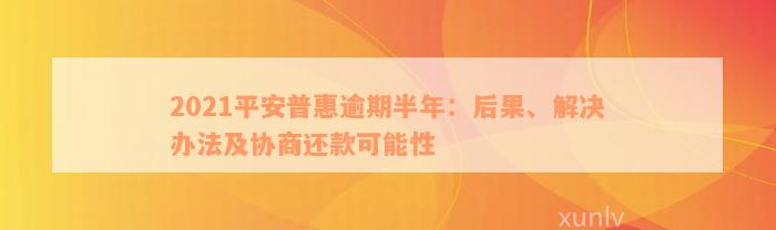 2021平安普惠逾期半年：后果、解决办法及协商还款可能性