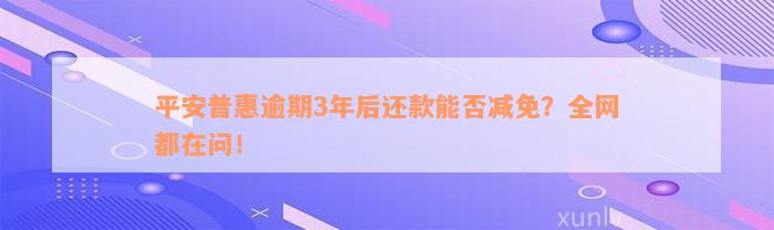 平安普惠逾期3年后还款能否减免？全网都在问！