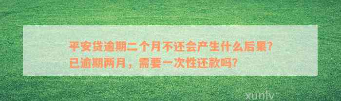 平安贷逾期二个月不还会产生什么后果？已逾期两月，需要一次性还款吗？