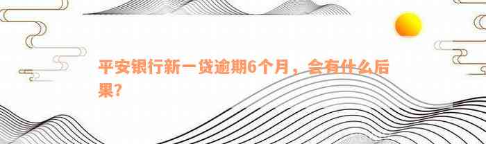 平安银行新一贷逾期6个月，会有什么后果？