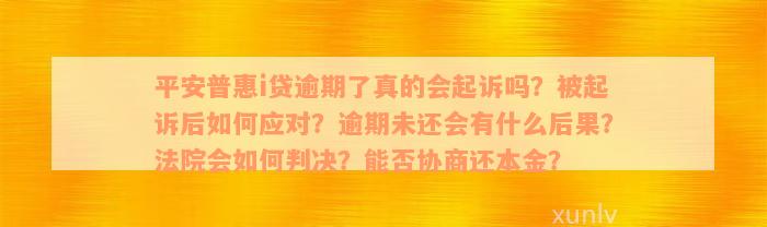 平安普惠i贷逾期了真的会起诉吗？被起诉后如何应对？逾期未还会有什么后果？法院会如何判决？能否协商还本金？