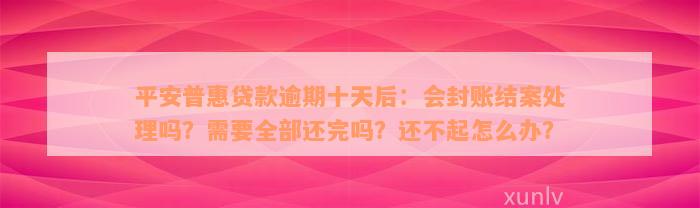 平安普惠贷款逾期十天后：会封账结案处理吗？需要全部还完吗？还不起怎么办？