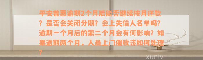 平安普惠逾期2个月后能否继续按月还款？是否会关闭分期？会上失信人名单吗？逾期一个月后的第二个月会有何影响？如果逾期两个月，人员上门催收该如何处理？