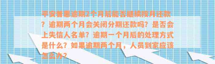 平安普惠逾期2个月后能否继续按月还款？逾期两个月会关闭分期还款吗？是否会上失信人名单？逾期一个月后的处理方式是什么？如果逾期两个月，人员到家应该怎么办？