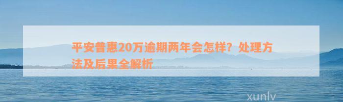 平安普惠20万逾期两年会怎样？处理方法及后果全解析