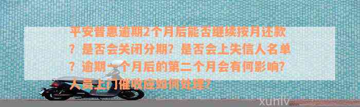 平安普惠逾期2个月后能否继续按月还款？是否会关闭分期？是否会上失信人名单？逾期一个月后的第二个月会有何影响？人员上门催收应如何处理？