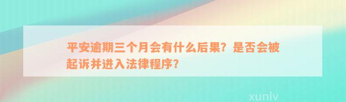 平安逾期三个月会有什么后果？是否会被起诉并进入法律程序？