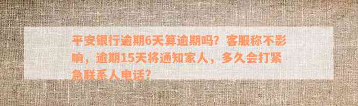 平安银行逾期6天算逾期吗？客服称不影响，逾期15天将通知家人，多久会打紧急联系人电话?