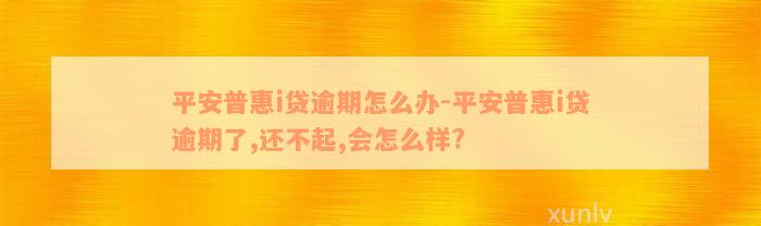 平安普惠i贷逾期怎么办-平安普惠i贷逾期了,还不起,会怎么样?