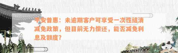 平安普惠：未逾期客户可享受一次性结清减免政策，但目前无力偿还，能否减免利息及额度？