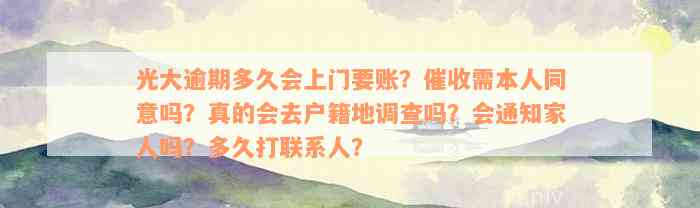 光大逾期多久会上门要账？催收需本人同意吗？真的会去户籍地调查吗？会通知家人吗？多久打联系人？