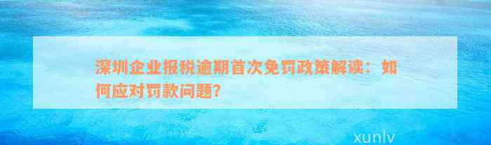 深圳企业报税逾期首次免罚政策解读：如何应对罚款问题？