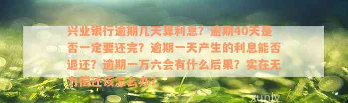 兴业银行逾期几天算利息？逾期40天是否一定要还完？逾期一天产生的利息能否退还？逾期一万六会有什么后果？实在无力偿还该怎么办？