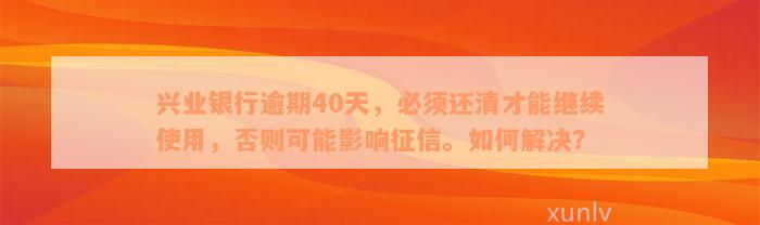 兴业银行逾期40天，必须还清才能继续使用，否则可能影响征信。如何解决？