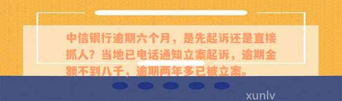 中信银行逾期六个月，是先起诉还是直接抓人？当地已电话通知立案起诉，逾期金额不到八千，逾期两年多已被立案。