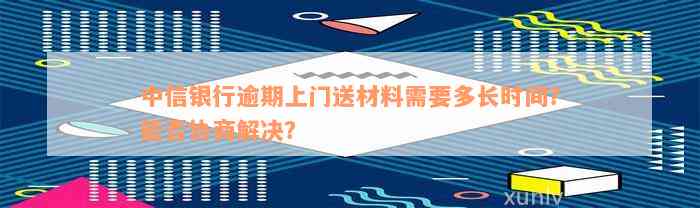 中信银行逾期上门送材料需要多长时间？能否协商解决？