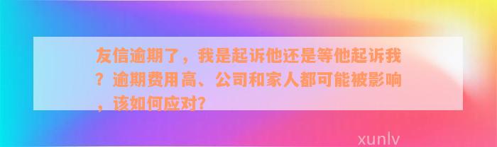 友信逾期了，我是起诉他还是等他起诉我？逾期费用高、公司和家人都可能被影响，该如何应对？