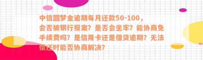 中信圆梦金逾期每月还款50-100，会否被银行报案？是否会坐牢？能协商免手续费吗？是信用卡还是借贷逾期？无法偿还时能否协商解决？