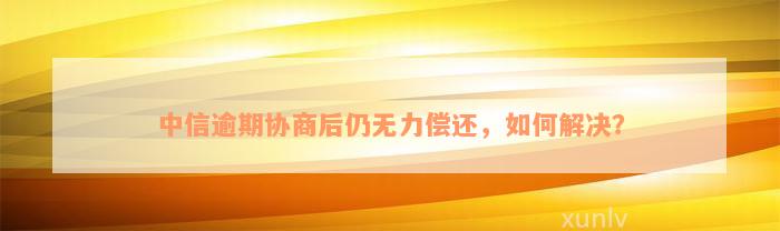 中信逾期协商后仍无力偿还，如何解决？