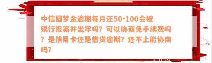 中信圆梦金逾期每月还50-100会被银行报案并坐牢吗？可以协商免手续费吗？是信用卡还是借贷逾期？还不上能协商吗？