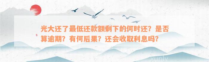 光大还了最低还款额剩下的何时还？是否算逾期？有何后果？还会收取利息吗？