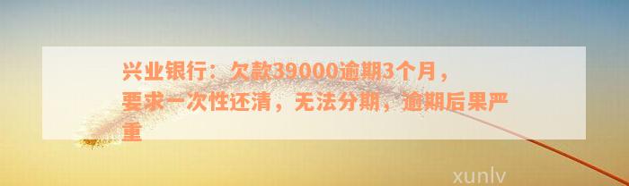 兴业银行：欠款39000逾期3个月，要求一次性还清，无法分期，逾期后果严重