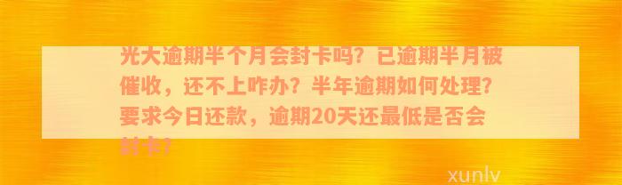 光大逾期半个月会封卡吗？已逾期半月被催收，还不上咋办？半年逾期如何处理？要求今日还款，逾期20天还最低是否会封卡？