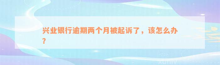 兴业银行逾期两个月被起诉了，该怎么办？