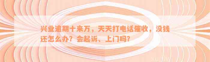 兴业逾期十来万，天天打电话催收，没钱还怎么办？会起诉、上门吗？