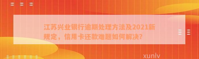 江苏兴业银行逾期处理方法及2021新规定，信用卡还款难题如何解决？