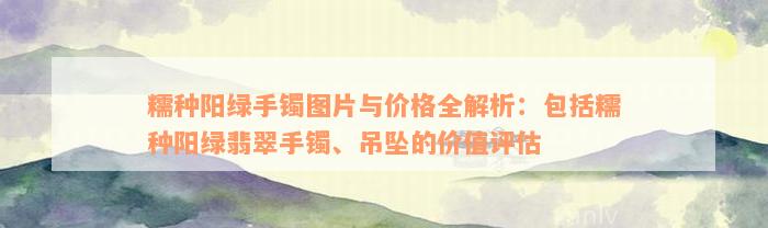 糯种阳绿手镯图片与价格全解析：包括糯种阳绿翡翠手镯、吊坠的价值评估