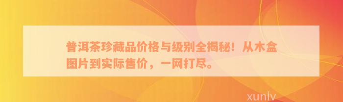 普洱茶珍藏品价格与级别全揭秘！从木盒图片到实际售价，一网打尽。