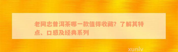 老同志普洱茶哪一款值得收藏？了解其特点、口感及经典系列