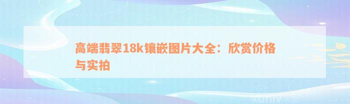 高端翡翠18k镶嵌图片大全：欣赏价格与实拍