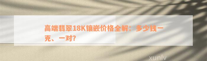 高端翡翠18K镶嵌价格全解：多少钱一克、一对？