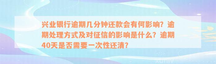 兴业银行逾期几分钟还款会有何影响？逾期处理方式及对征信的影响是什么？逾期40天是否需要一次性还清？