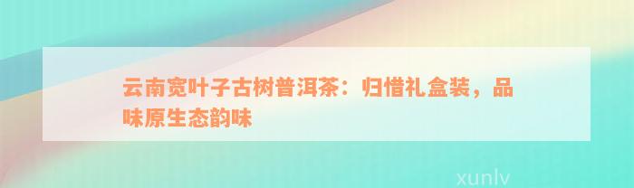 云南宽叶子古树普洱茶：归惜礼盒装，品味原生态韵味